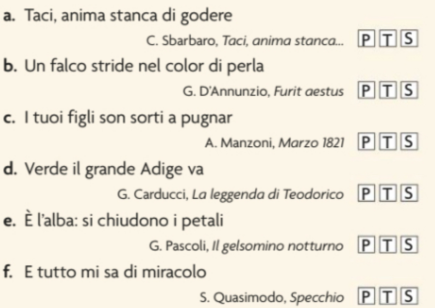 Taci, anima stanca di godere
C. Sbarbaro, Taci, anima stanca... P T S
b. Un falco stride nel color di perla
G. D'Annunzio, Furit aestus P T S
c. I tuoi figli son sorti a pugnar
A. Manzoni, Marzo 1821 P T S
d. Verde il grande Adige va
G. Carducci, La leggenda di Teodorico P T S
e. È l'alba: si chiudono i petali
G. Pascoli, Il gelsomino notturno P T S
f. E tutto mi sa di miracolo
S. Quasimodo, Specchio P T S