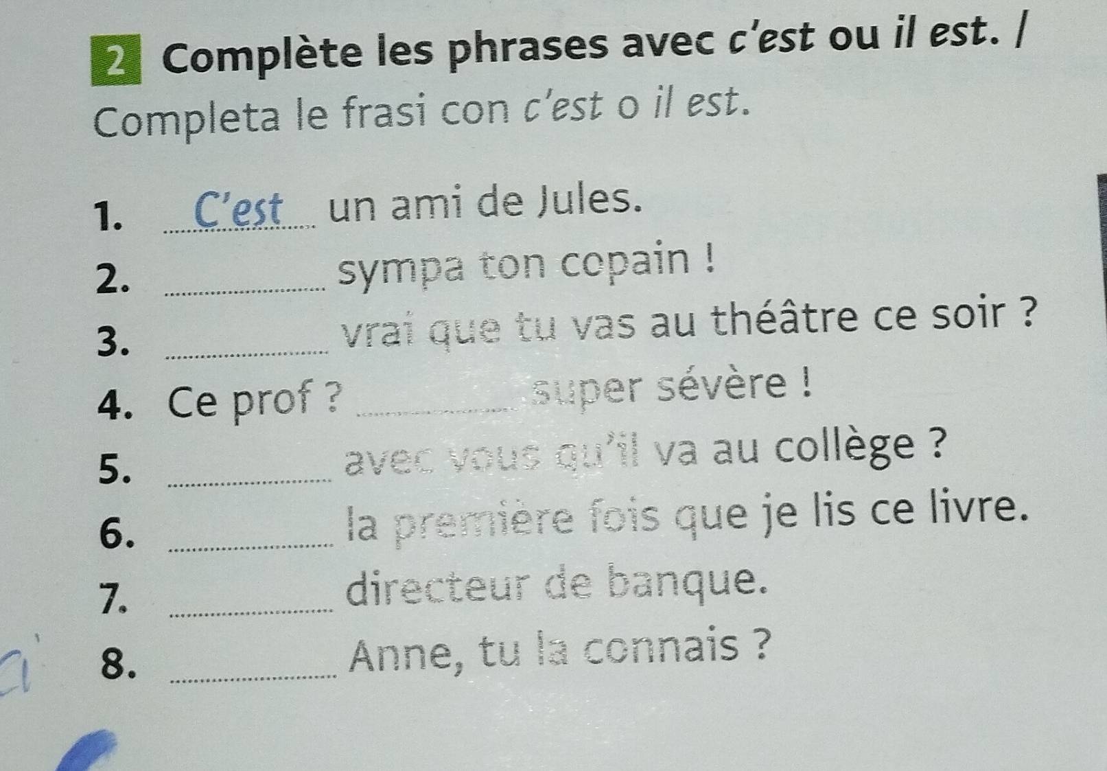 Complète les phrases avec c'est ou il est. / 
Completa le frasi con c’est o il est. 
1._ 
un ami de Jules. 
2._ 
sympa ton copain ! 
3._ 
vrai que tu vas au théâtre ce soir ? 
4. Ce prof ? _super sévère ! 
5. _avec vous qu'il va au collège ? 
6._ 
la première fois que je lis ce livre. 
7._ 
directeur de banque. 
8. _Anne, tu la connais ?