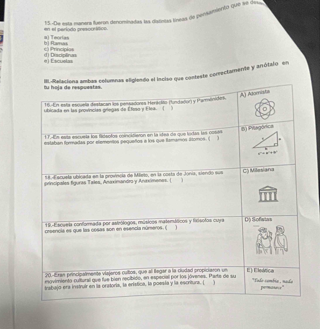 15.-De esta manera fueron denominadas las distintas líneas de pensamiento que se des
en el período presocrático.
a) Teorías
b) Ramas
c) Principios
d) Disciplinas
e) Escuelas
iso que conteste correctamente y anótalo en