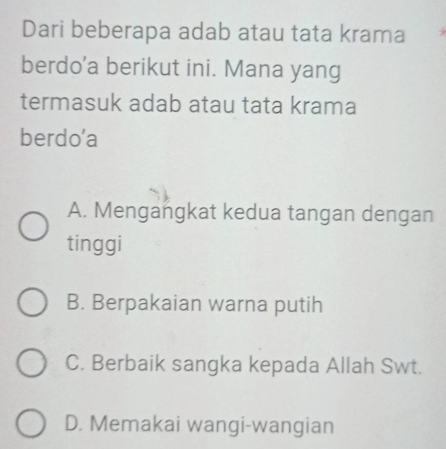 Dari beberapa adab atau tata krama
berdo’a berikut ini. Mana yang
termasuk adab atau tata krama
berdo’a
A. Mengangkat kedua tangan dengan
tinggi
B. Berpakaian warna putih
C. Berbaik sangka kepada Allah Swt.
D. Memakai wangi-wangian