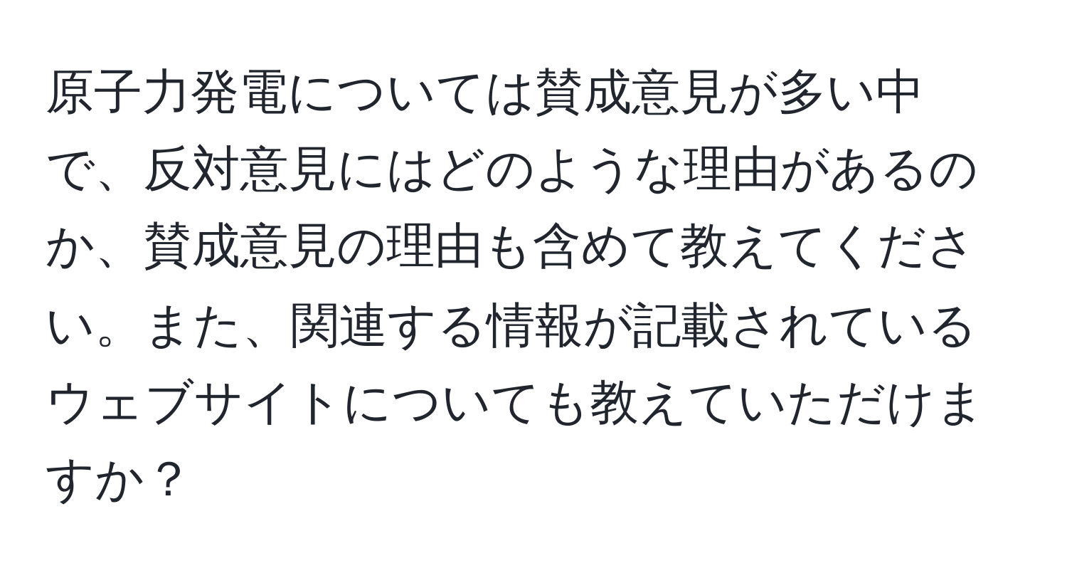 原子力発電については賛成意見が多い中で、反対意見にはどのような理由があるのか、賛成意見の理由も含めて教えてください。また、関連する情報が記載されているウェブサイトについても教えていただけますか？