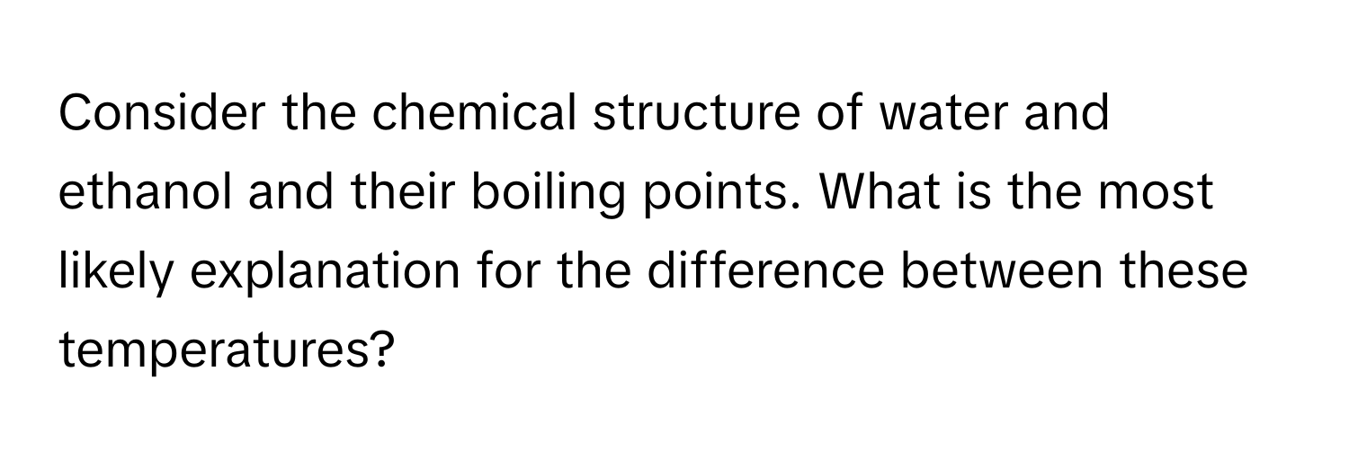 Consider the chemical structure of water and ethanol and their boiling points. What is the most likely explanation for the difference between these temperatures?