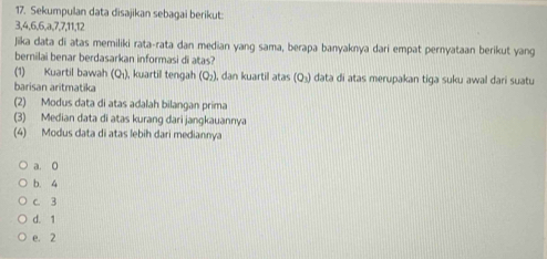 Sekumpulan data disajikan sebagai berikut:
3, 4, 6, 6, a, 7, 7, 11, 12
Jika data di atas memiliki rata-rata dan median yang sama, berapa banyaknya dari empat pernyataan berikut yang
bernilai benar berdasarkan informasi di atas?
(1) Kuartil bawah (Qı), kuartil tengah (Q_2) I, dan kuartil atas (Q_3) data di atas merupakan tiga suku awal dari suatu
barisan aritmatika
(2) Modus data di atas adalah bilangan prima
(3) Median data di atas kurang dari jangkauannya
(4) Modus data di atas lebih dari mediannya
a. 0
b. 4
c. 3
d. 1
e. 2