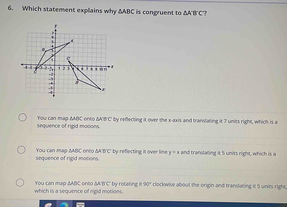 Which statement explains why △ ABC is congruent to △ A'B'C' ?
You can map △ ABC onto △ A'B'C' by reflecting it over the x-axis and translating it 7 units right, which is a
sequence of rigid motions.
You can map △ ABC onto △ A'B'C' by reflecting it over line y=x and translating it 5 units right, which is a
sequence of rigid motions.
You can map △ ABC onto △ A'B'C' by rotating it 90° clockwise about the origin and translating it 5 units right,
which is a sequence of rigid motions.