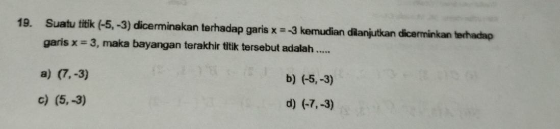 Suatu titik (-5,-3) dicerminakan terhadap garis x=-3 kemudian dilanjutkan dicerminkan terhadap
garis x=3 , maka bayangan terakhir titik tersebut adalah .....
a) (7,-3) b) (-5,-3)
c) (5,-3) d) (-7,-3)