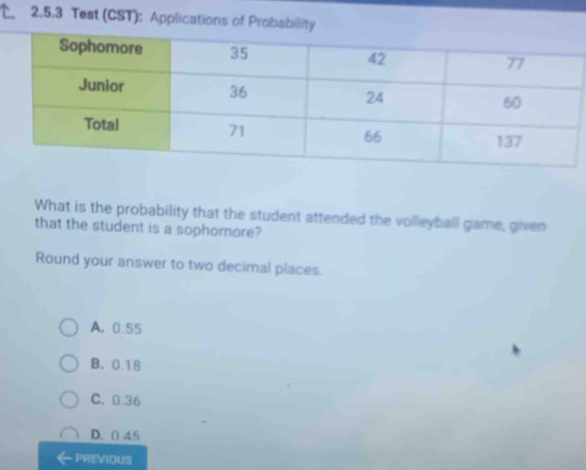 Test (CST): Applications of Probability
What is the probability that the student attended the volleyball game, given
that the student is a sophomore?
Round your answer to two decimal places.
A. 0.55
B、 0.18
C. 0 36
D. 0 45
PREVIOUS