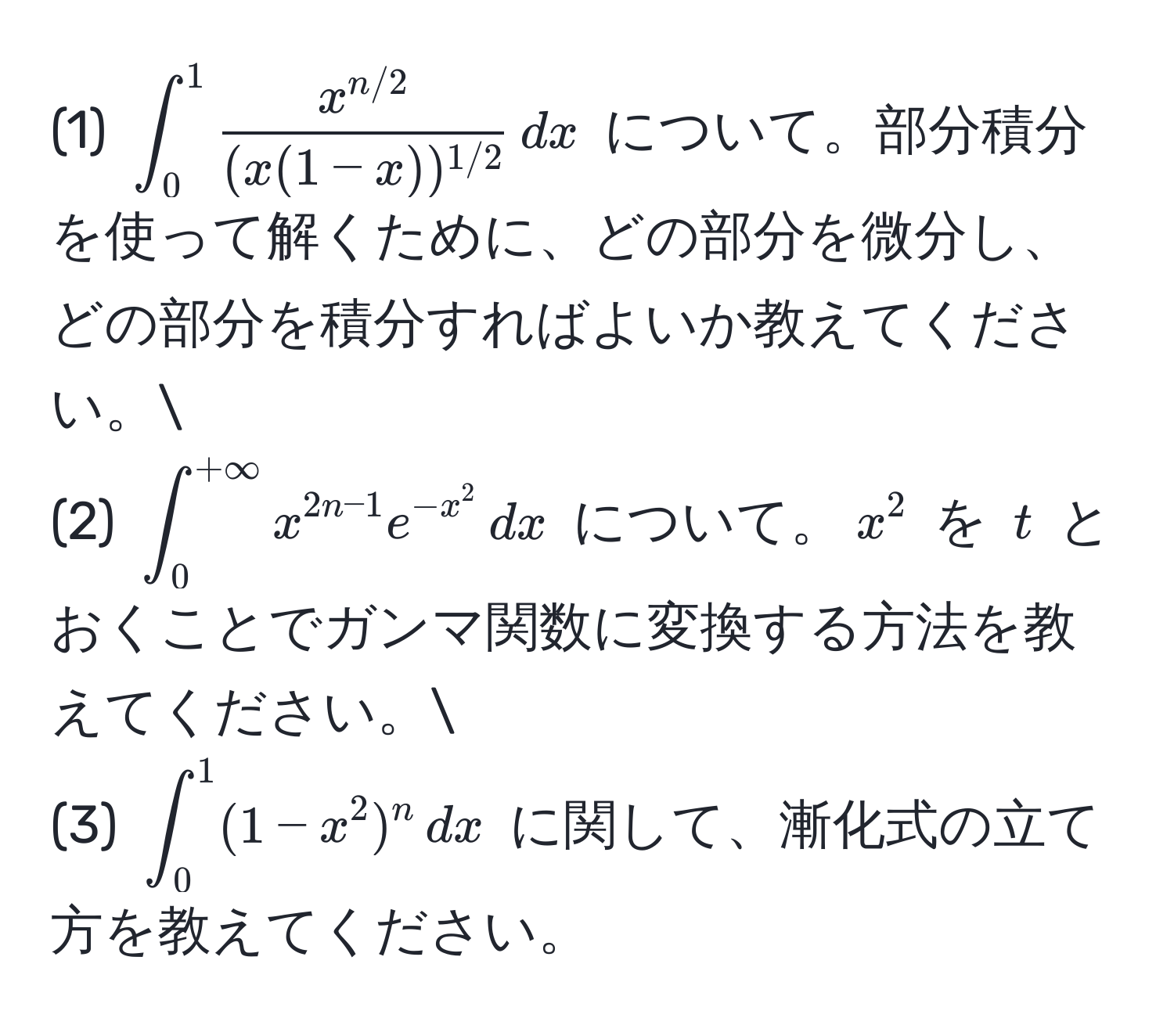 (1) $∈t_0^(1 fracx^n/2)(x(1-x))^1/2 , dx$ について。部分積分を使って解くために、どの部分を微分し、どの部分を積分すればよいか教えてください。
(2) $∈t_0^(+∈fty) x^(2n-1) e^(-x^2) , dx$ について。$x^2$ を $t$ とおくことでガンマ関数に変換する方法を教えてください。
(3) $∈t_0^1 (1-x^2)^n , dx$ に関して、漸化式の立て方を教えてください。