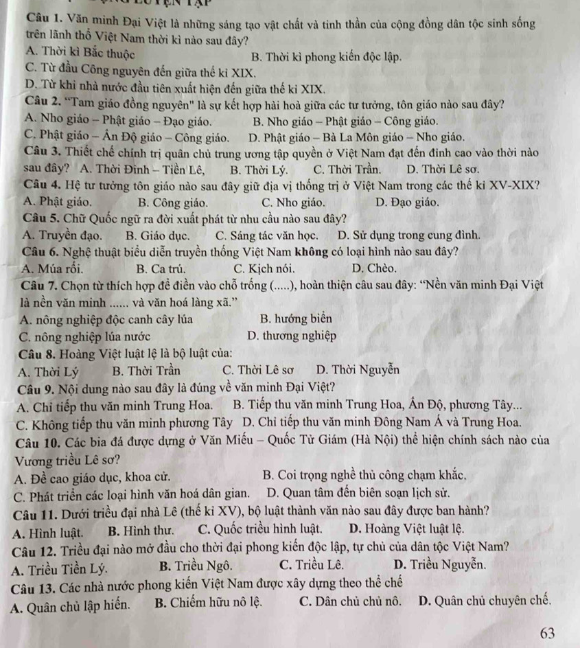 Văn minh Đại Việt là những sáng tạo vật chất và tinh thần của cộng đồng dân tộc sinh sống
trên lãnh thổ Việt Nam thời kì nào sau đây?
A. Thời kì Bắc thuộc B. Thời kì phong kiến độc lập.
C. Từ đầu Công nguyên đến giữa thế ki XIX.
D. Từ khi nhà nước đầu tiên xuất hiện đến giữa thế kỉ XIX.
Câu 2. “Tam giáo đồng nguyên" là sự kết hợp hài hoà giữa các tư tưởng, tôn giáo nào sau đây?
A. Nho giáo - Phật giáo - Đạo giáo. B. Nho giáo - Phật giáo - Công giáo.
C. Phật giáo - Ân Độ giáo - Công giáo. D. Phật giáo - Bà La Môn giáo - Nho giáo.
Câu 3. Thiết chế chính trị quân chủ trung ương tập quyền ở Việt Nam đạt đến đinh cao vào thời nào
sau đây? A. Thời Đinh - Tiền Lê, B. Thời Lý. C. Thời Trần. D. Thời Lê sơ.
Câu 4. Hệ tư tưởng tôn giáo nào sau đây giữ địa vị thống trị ở Việt Nam trong các thế kỉ XV-XIX?
A. Phật giáo. B. Công giáo. C. Nho giáo. D. Đạo giáo.
Câu 5. Chữ Quốc ngữ ra đời xuất phát từ nhu cầu nào sau đây?
A. Truyền đạo. B. Giáo dục. C. Sáng tác văn học. D. Sử dụng trong cung đình.
Câu 6. Nghệ thuật biểu diễn truyền thống Việt Nam không có loại hình nào sau đây?
A. Múa rối. B. Ca trú. C. Kịch nói. D. Chèo.
Câu 7. Chọn từ thích hợp đề điền vào chỗ trống (.....), hoàn thiện câu sau đây: “Nền văn minh Đại Việt
là nền văn minh ...... và văn hoá làng xã.”
A. nông nghiệp độc canh cây lúa B. hướng biển
C. nông nghiệp lúa nước D. thương nghiệp
Câu 8. Hoàng Việt luật lệ là bộ luật của:
A. Thời Lý B. Thời Trần C. Thời Lê sơ D. Thời Nguyễn
Câu 9. Nội dung nào sau đây là đúng về văn minh Đại Việt?
A. Chỉ tiếp thu văn minh Trung Hoa. B. Tiếp thu văn minh Trung Hoa, Ấn Độ, phương Tây...
C. Không tiếp thu văn minh phương Tây D. Chỉ tiếp thu văn minh Đông Nam Á và Trung Hoa.
Câu 10. Các bia đá được dựng ở Văn Miếu - Quốc Tử Giám (Hà Nội) thể hiện chính sách nào của
Vương triều Lê sơ?
A. Đề cao giáo dục, khoa cử. B. Coi trọng nghề thủ công chạm khắc.
C. Phát triển các loại hình văn hoá dân gian. D. Quan tâm đến biên soạn lịch sử.
Câu 11. Dưới triều đại nhà Lê (thế kỉ XV), bộ luật thành văn nào sau đây được ban hành?
A. Hình luật. B. Hình thư. C. Quốc triều hình luật. D. Hoàng Việt luật lệ.
Câu 12. Triều đại nào mở đầu cho thời đại phong kiến độc lập, tự chủ của dân tộc Việt Nam?
A. Triều Tiền Lý. B. Triều Ngô. C. Triều Lê. D. Triều Nguyễn.
Câu 13. Các nhà nước phong kiến Việt Nam được xây dựng theo thể chế
A. Quân chủ lập hiến.  B. Chiếm hữu nô lệ. C. Dân chủ chủ nô. D. Quân chủ chuyên chế.
63