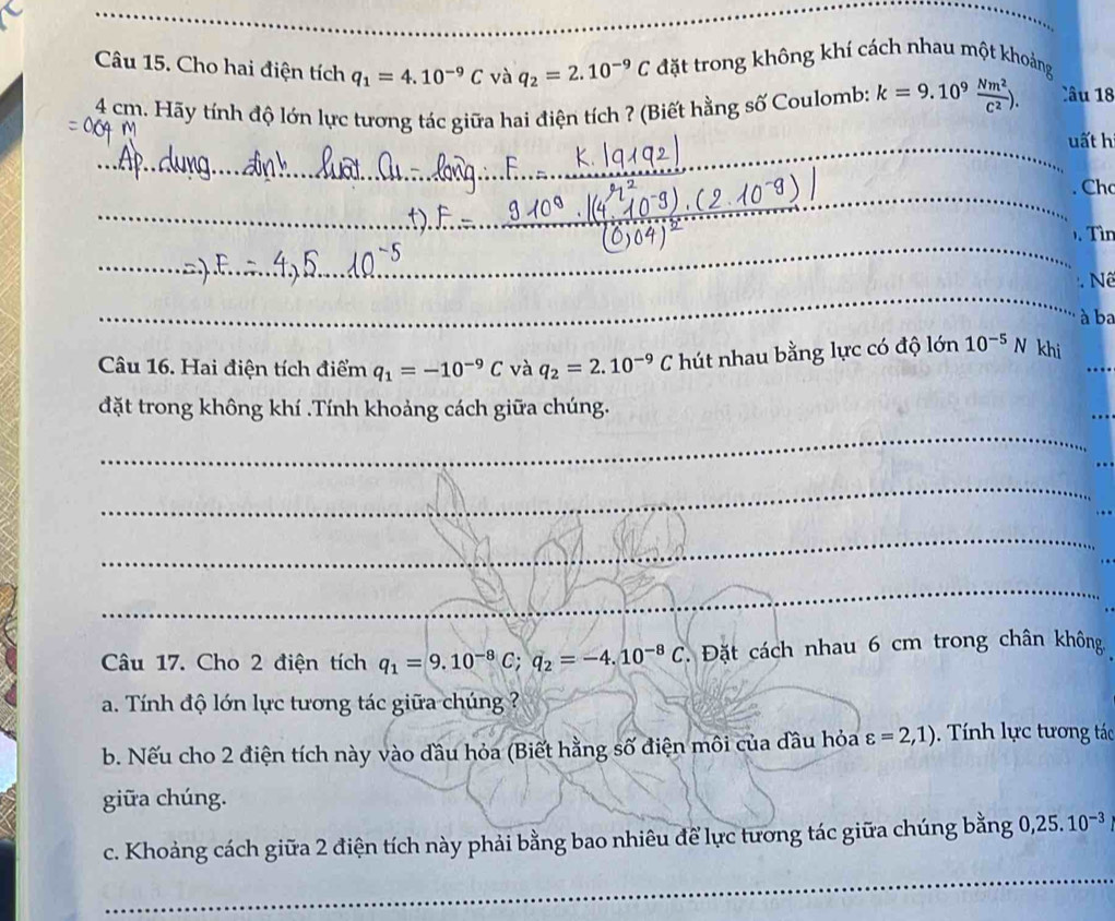 Cho hai điện tích q_1=4.10^(-9)C và q_2=2.10^(-9)C đặt trong không khí cách nhau một khoảng
4 cm. Hãy tính độ lớn lực tương tác giữa hai điện tích ? (Biết hằng số Coulomb: k=9.10^9 Nm^2/C^2 ). Câu 18 
_ 
uất hi 
_ 
_ 
_ 
_ 
_ 
. Chc 
_ 
. Tìn 
_ 
_ 
_ 
Nê 
à ba 
Câu 16. Hai điện tích điểm q_1=-10^(-9)C và q_2=2.10^(-9)C hút nhau bằng lực có độ lớn 10^(-5)N khi_ 
_ 
đặt trong không khí .Tính khoảng cách giữa chúng. 
_ 
_ 
_ 
Câu 17. Cho 2 điện tích q_1=9.10^(-8)C; q_2=-4.10^(-8)C Đặt cách nhau 6 cm trong chân không. 
a. Tính độ lớn lực tương tác giữa chúng ? 
b. Nếu cho 2 điện tích này vào đầu hỏa (Biết hằng số điện môi của đầu hỏa varepsilon =2,1). Tính lực tương tác 
giữa chúng. 
c. Khoảng cách giữa 2 điện tích này phải bằng bao nhiêu để lực tương tác giữa chúng bằng 0, 25.10^(-3)
_ 
_ 
_