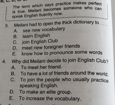 B, C,
The term which says practice makes perfect
is true. Meilani becomes someone who can
speak English fluently now.
3. Meilani had to open the thick dictionary to . . .
A. see new vocabulary
B. learn English
C. join English Club
D. meet new foreigner friends
E. know how to pronounce some words
4. Why did Meilani decide to join English Club?
A. To meet her friend.
B. To have a lot of friends around the world.
C. To join the people who usually practice
speaking English.
D. To make an elite group.
E. To increase the vocabulary.