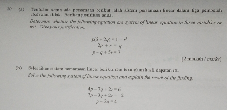 10 (a) Tentukan sama ada persamaan berikut ialah sistem persamaan linear dalam tiga pembolch 
ubah atau tidak. Berikan justifikasi anda. 
Determine whether the following equation are system of linear equation in three variables or 
not. Give your justification.
p(5+2q)=1-r^2
2p+r=q
p-q+5r=7
[2 markah / marks] 
(b) Selesaikan sistem persamaan linear berikut dan terangkan hasil dapatan itu. 
Solve the following system of linear equation and explain the result of the finding.
4p-7q+2r=6
2p-3q+2r=-2
p-2q=4