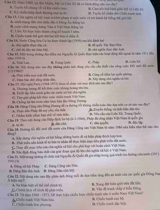 Năm 1989, tại đảo Malta, Mỹ và Liên Xô đã có hành động nào sau đây?
A. Tuyên bố chung về vũ khí chiến lược. B. Cam kết hoà bình giữa Mỹ và Liên Xô.
C. Ký nhiều hiệp định thương mại tự do. D. Tuyên bố chấm dứt Chiến tranh lạnh.
Câu 13. Chủ nghĩa xã hội vượt ra khỏi phạm vi một nước và trở thành hệ thống thế giới khi
A. cách mạng dân chủ nhân dân ở Đông Âu thắng lợi.
B. cuộc cách mạng tháng Tám ở Việt Nam thắng lợi.
C. Liên Xô thực hiện thành công kế hoạch 5 năm.
D. Chiến tranh thế giới thứ hai kết thúc ở châu Á.
Câu 14. Nước Cộng hòa Cu-ba được thành lập (1959) sau khi đánh bại
A. chủ nghĩa thực dân cũ. B. đế quốc Tây Ban Nha.
C. chế độ độc tài thân Mỹ. D. chủ nghĩa thực dân Anh.
Câu 15. Một trong những địa điểm mà Nguyễn Ái Quốc thực hiện các hoạt động đối ngoại từ năm 1911 đến
năm 1920 là
A. Thái Lan. B. Trung Quốc C. Pháp. D. Liên Xô.
Câu 16. Nội dung nào sau đãy không phản ánh đúng yêu cầu cần thiết của công cuộc Đồi mới đất nước
(12/1986)?
A. Phát triển mọi mặt đất nước. B. Cùng cố tiềm lực quốc phòng.
C. Đảm bảo đời sống nhân dân, D. Xây đựng chủ nghĩa xã hội.
Câu 17. Hội nghị Paris (1968-1973) được tổ chức với mục đích nào sau đây?
A. Thương lượng để kết thúc cuộc khủng hoảng tên lửa.
B. Thiết lập liên minh giữa các nước xã hội chủ nghĩa.
C. Tìm giải pháp kết thúc cuộc chiến tranh Việt Nam.
D. Chống lại âm mưu xâm lược bán đảo Đông Dương.
Câu 18. Đảng Cộng sản Đông Dương đề ra đường lối kháng chiến toàn dân dựa trên cơ sở nào sau đây?
A. Thực dân Pháp đã suy yếu, tồn thất. B Truyền thống và tinh thần dân tộc.
C. Nhằm khắc phục hạn chế về tinh thần. D. Yêu cầu của Liên Xô, Trung Quốc.
Câu 19. Theo nội dung của Hiệp định Sơ bộ (6-3-1946) , Pháp đã công nhận Việt Nam là quốc gia
A. tự do. B. dân chủ. C. dân quyền. D. độc lập.
Câu 20. Đường lối đổi mới đất nước của Đảng Cộng sản Việt Nam từ năm 1986 nên hiều như thế nào cho
dúng?
A. Xây dựng chủ nghĩa xã hội bằng những bước đi và biện pháp thích hợp hơn.
B. Phát triển nền kinh tế tư bản tư nhân để thực hiện mục tiêu phát triển đất nước.
C. Thay đổi mục tiêu của chủ nghĩa xã hội cho phủ hợp với hoàn cảnh Việt Nam.
D. Xác định đúng bản chất của giai đoạn quá độ lên chủ nghĩa xã hội ở Việt Nam.
Câu 21. Một trong những tổ chức mà Nguyễn Ái Quốc đã gia nhập trong quá trình tìm đường cứu nước (1911)
1941) là
A. Đảng xã hội Pháp. C. Đảng Cộng sản Đức.
B. Đảng Bảo thủ Anh. D. Đảng Dân chủ Mỹ,
Câu 22, Nội dung nào sau đây phán ánh đúng mối đe dọa tiềm tàng đến an ninh của các quốc gia Đông Nam
hiện nay?
A. Sự khác biệt về thể chế chính trị. B. Xung đột biên giới trên đất liền.
CChênh lệch về trình độ phát triển. D. Vấn đề tranh chấp ở biển Đông.
Câu 23. Từ năm 1969 - 1973, Mĩ thực hiện chiến lược chiến tranh nào ở miền Nam Việt Nam?
A. Chiến tranh Việt Nam hóa. B. Chiến tranh cục bộ.
C. Chiến tranh đơn phương.  D. Chiến tranh đặc biệt.