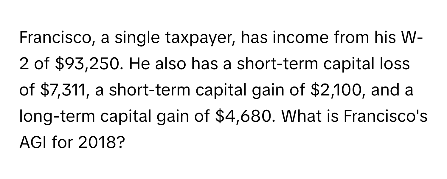 Francisco, a single taxpayer, has income from his W-2 of $93,250. He also has a short-term capital loss of $7,311, a short-term capital gain of $2,100, and a long-term capital gain of $4,680. What is Francisco's AGI for 2018?