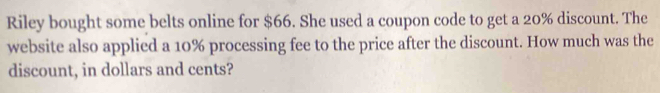 Riley bought some belts online for $66. She used a coupon code to get a 20% discount. The 
website also applied a 10% processing fee to the price after the discount. How much was the 
discount, in dollars and cents?