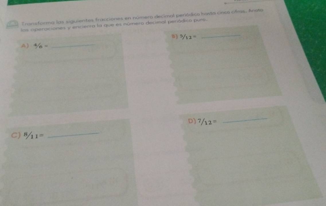 Transforma las siguientes fracciones en número decimal periódico hasta cinco cifras. Anota 
las operaciones y encierra la que es número decimal periódico puro. 
B) ^5/_12=
_ 
A) 4/6=
_ 
D) 7/12=
_ 
C)  8/11 =
_