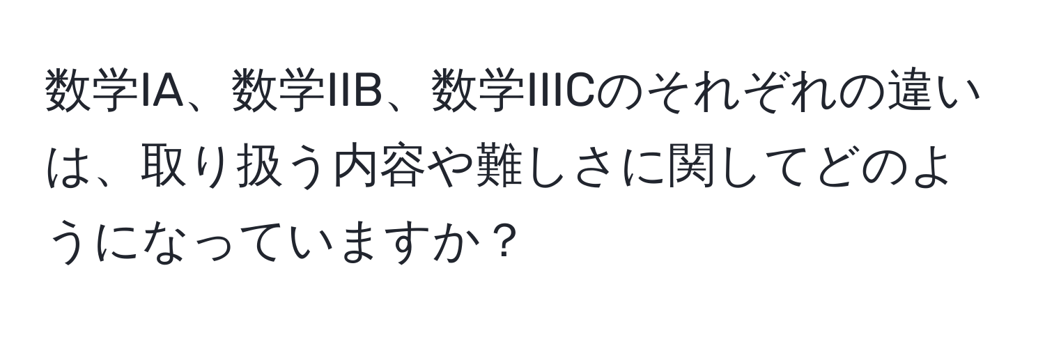 数学IA、数学IIB、数学IIICのそれぞれの違いは、取り扱う内容や難しさに関してどのようになっていますか？