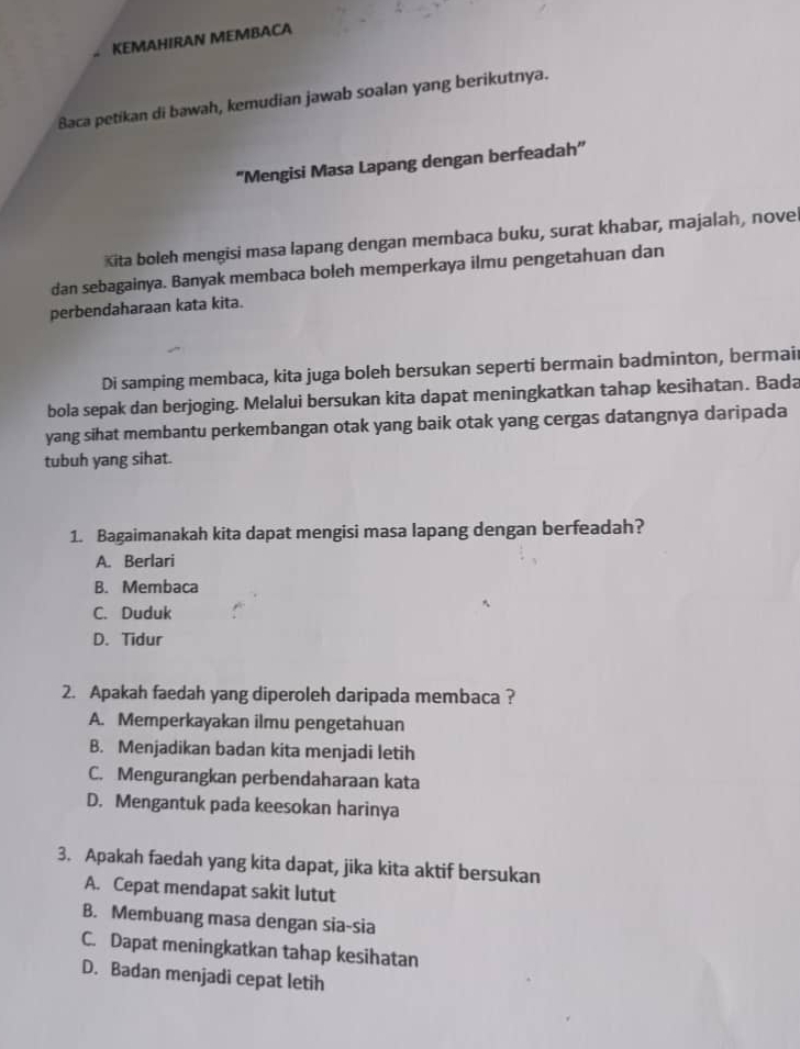 KEMAHIRAN MEMBACA
Baca petikan di bawah, kemudian jawab soalan yang berikutnya.
'Mengisi Masa Lapang dengan berfeadah"
Kita boleh mengisi masa lapang dengan membaca buku, surat khabar, majalah, novel
dan sebagainya. Banyak membaca boleh memperkaya ilmu pengetahuan dan
perbendaharaan kata kita.
Di samping membaca, kita juga boleh bersukan seperti bermain badminton, bermai
bola sepak dan berjoging. Melalui bersukan kita dapat meningkatkan tahap kesihatan. Bada
yang sihat membantu perkembangan otak yang baik otak yang cergas datangnya daripada
tubuh yang sihat.
1. Bagaimanakah kita dapat mengisi masa lapang dengan berfeadah?
A. Berlari
B. Membaca
C. Duduk
D. Tidur
2. Apakah faedah yang diperoleh daripada membaca?
A. Memperkayakan ilmu pengetahuan
B. Menjadikan badan kita menjadi letih
C. Mengurangkan perbendaharaan kata
D. Mengantuk pada keesokan harinya
3. Apakah faedah yang kita dapat, jika kita aktif bersukan
A. Cepat mendapat sakit lutut
B. Membuang masa dengan sia-sia
C. Dapat meningkatkan tahap kesihatan
D. Badan menjadi cepat letih