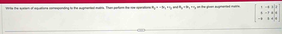 Write the system of equations corresponding to the augmented matrix. Then perform the row operations R_2=-5r_1+r_2 and R_3=9r_1+r_3 on the given augmented matrix.
beginbmatrix 1&-6&3&|2 5&-7&8&|6 -9&5&4&|6endbmatrix