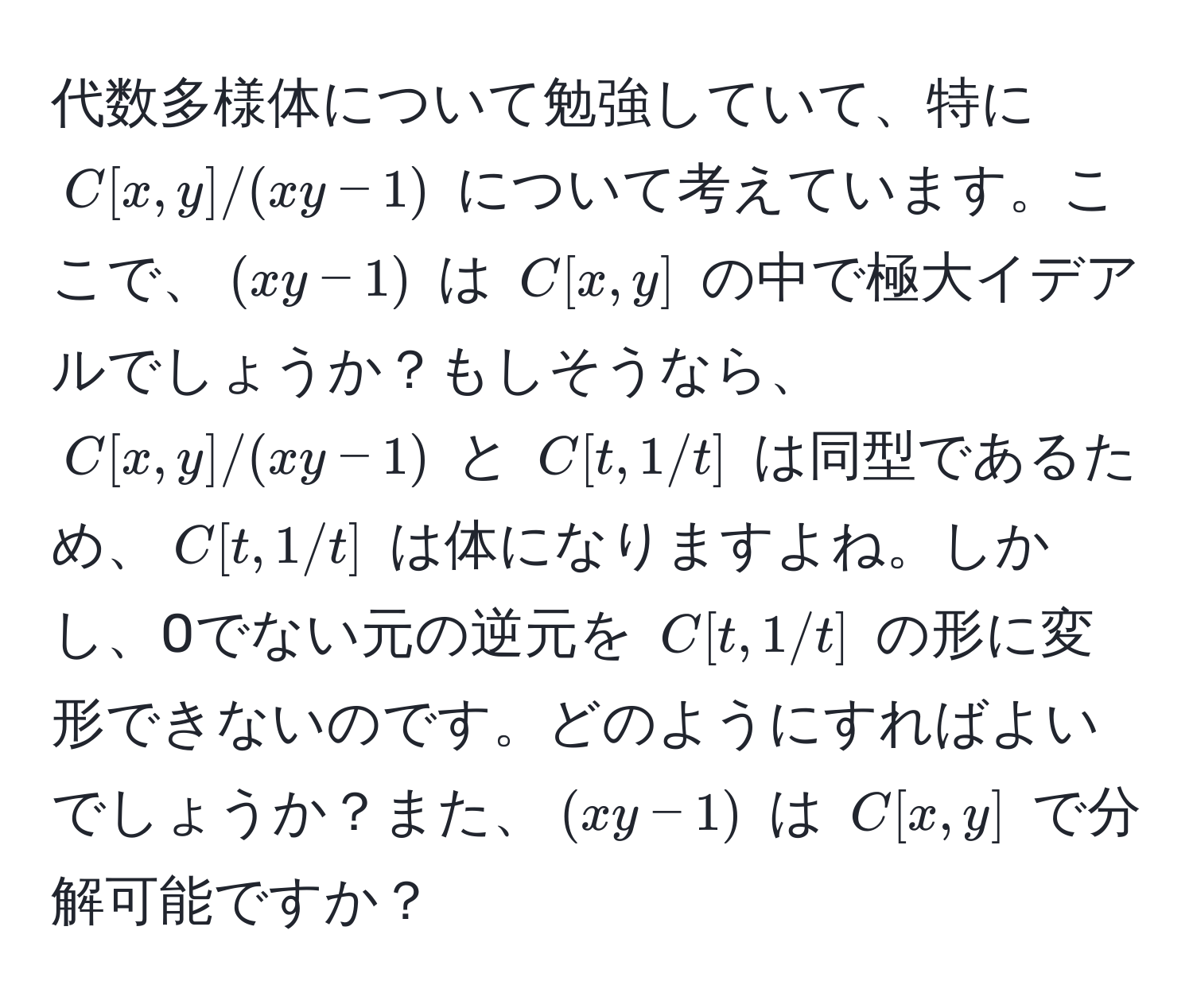 代数多様体について勉強していて、特に $C[x,y]/(xy-1)$ について考えています。ここで、$(xy-1)$ は $C[x,y]$ の中で極大イデアルでしょうか？もしそうなら、$C[x,y]/(xy-1)$ と $C[t,1/t]$ は同型であるため、$C[t,1/t]$ は体になりますよね。しかし、0でない元の逆元を $C[t,1/t]$ の形に変形できないのです。どのようにすればよいでしょうか？また、$(xy-1)$ は $C[x,y]$ で分解可能ですか？