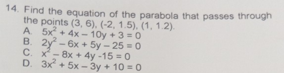 Find the equation of the parabola that passes through
the points (3,6), (-2,1.5), (1,1.2).
A. 5x^2+4x-10y+3=0
B. 2y^2-6x+5y-25=0
C. x^2-8x+4y-15=0
D. 3x^2+5x-3y+10=0