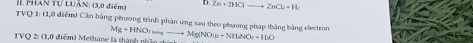 PHAN TỤ LUÂN: (3,0 điểm) 
D. Zn+2HClto ZnCl_2+H_2
TVQ 1: (1,0 diểm) Cân bằng phương trình phản ứng sau theo phương pháp thăng bằng electron
Mg+HNO_3_loingto Mg(NO_3)_2+NH_4NO_3+H_2O
TVQ 2: (1,0 diểm) Methane là thành nhần ch