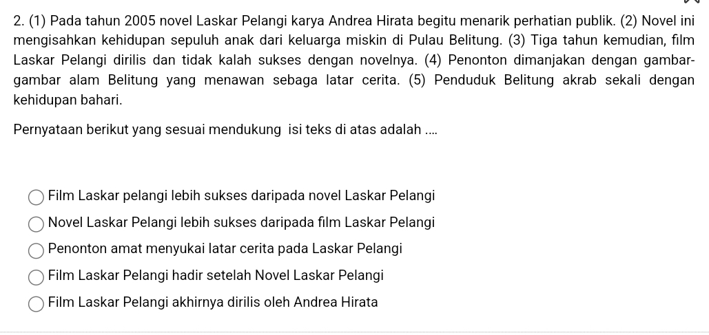 (1) Pada tahun 2005 novel Laskar Pelangi karya Andrea Hirata begitu menarik perhatian publik. (2) Novel ini
mengisahkan kehidupan sepuluh anak dari keluarga miskin di Pulau Belitung. (3) Tiga tahun kemudian, film
Laskar Pelangi dirilis dan tidak kalah sukses dengan novelnya. (4) Penonton dimanjakan dengan gambar-
gambar alam Belitung yang menawan sebaga latar cerita. (5) Penduduk Belitung akrab sekali dengan
kehidupan bahari.
Pernyataan berikut yang sesuai mendukung isi teks di atas adalah ....
Film Laskar pelangi lebih sukses daripada novel Laskar Pelangi
Novel Laskar Pelangi lebih sukses daripada film Laskar Pelangi
Penonton amat menyukai latar cerita pada Laskar Pelangi
Film Laskar Pelangi hadir setelah Novel Laskar Pelangi
Film Laskar Pelangi akhirnya dirilis oleh Andrea Hirata