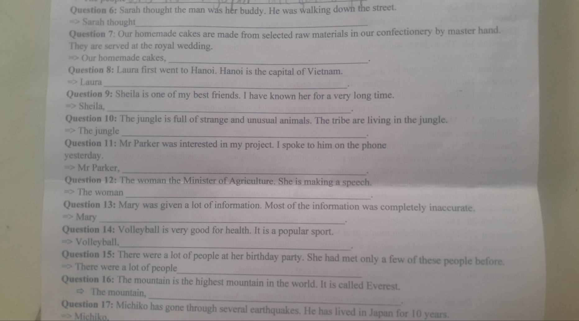 Sarah thought the man was her buddy. He was walking down the street. 
=> Sarah thought_ 
Question 7: Our homemade cakes are made from selected raw materials in our confectionery by master hand. 
They are served at the royal wedding. 
=> Our homemade cakes, 
_. 
Question 8: Laura first went to Hanoi. Hanoi is the capital of Vietnam. 
Laura 
_。 
Question 9: Sheila is one of my best friends. I have known her for a very long time. 
Sheila, _. 
Question 10: The jungle is full of strange and unusual animals. The tribe are living in the jungle. 
=> The jungle _. 
Question 11: Mr Parker was interested in my project. I spoke to him on the phone 
yesterday. 
Mr Parker, _. 
Question 12: The woman the Minister of Agriculture. She is making a speech. 
_ 
The woman 
Question 13: Mary was given a lot of information. Most of the information was completely inaccurate. 
Mary_ 
. 
Question 14: Volleyball is very good for health. It is a popular sport. 
_ 
Volleyball, 
. 
Question 15: There were a lot of people at her birthday party. She had met only a few of these people before. 
_ 
There were a lot of people 
Question 16: The mountain is the highest mountain in the world. It is called Everest. 
_ 
The mountain, 
. 
Question 17: Michiko has gone through several earthquakes. He has lived in Japan for 10 years. 
> Michiko.