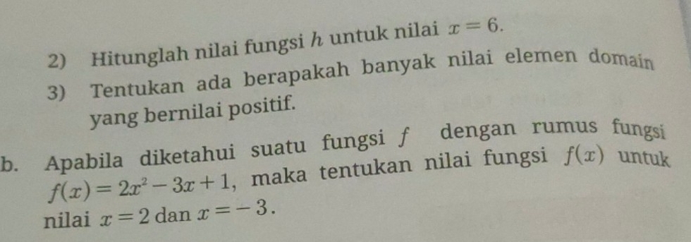 Hitunglah nilai fungsi h untuk nilai x=6. 
3) Tentukan ada berapakah banyak nilai elemen domain 
yang bernilai positif. 
b. Apabila diketahui suatu fungsi f dengan rumus fungsi
f(x)=2x^2-3x+1 , maka tentukan nilai fungsi f(x) untuk 
nilai x=2 dan x=-3.