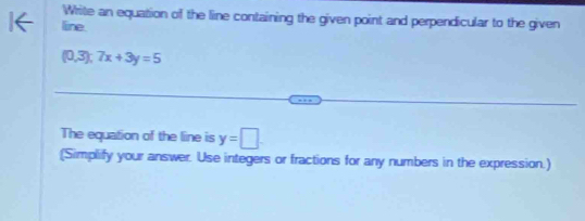 Write an equation of the line containing the given point and perpendicular to the given 
line.
(0,3); 7x+3y=5
The equation of the line is y=□
(Simplify your answer. Use integers or fractions for any numbers in the expression.)