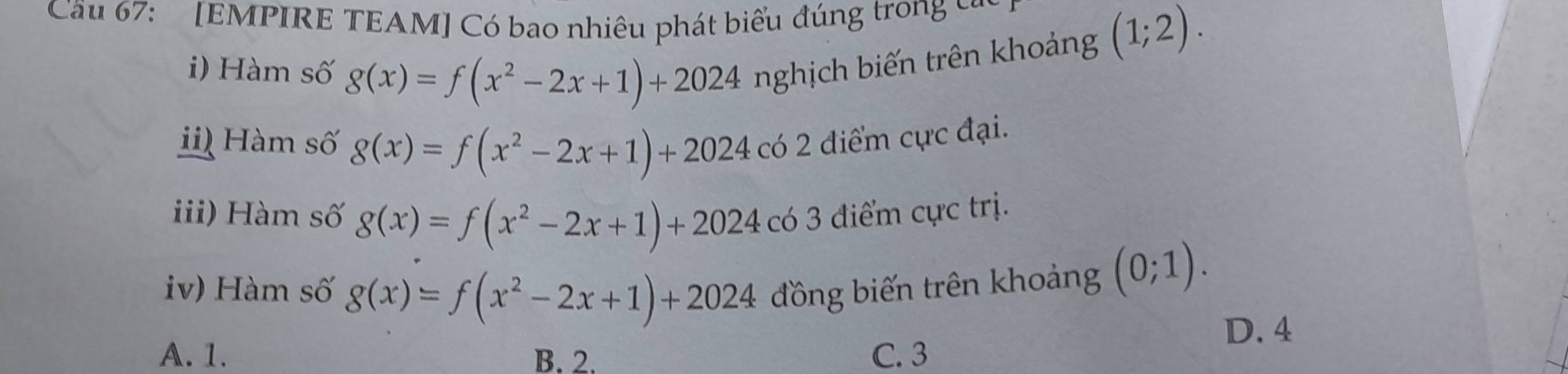 Cău 67: [EMPIRE TEAM] Có bao nhiêu phát biểu đúng trong c
i) Hàm số g(x)=f(x^2-2x+1)+2024 nghịch biến trên khoảng
(1;2). 
i Hàm số g(x)=f(x^2-2x+1)+2024 có 2 điểm cực đại.
iii) Hàm số g(x)=f(x^2-2x+1)+2024 có 3 điểm cực trị.
iv) Hàm số g(x)=f(x^2-2x+1)+2024 đồng biến trên khoảng (0;1).
D. 4
A. 1. B. 2. C. 3