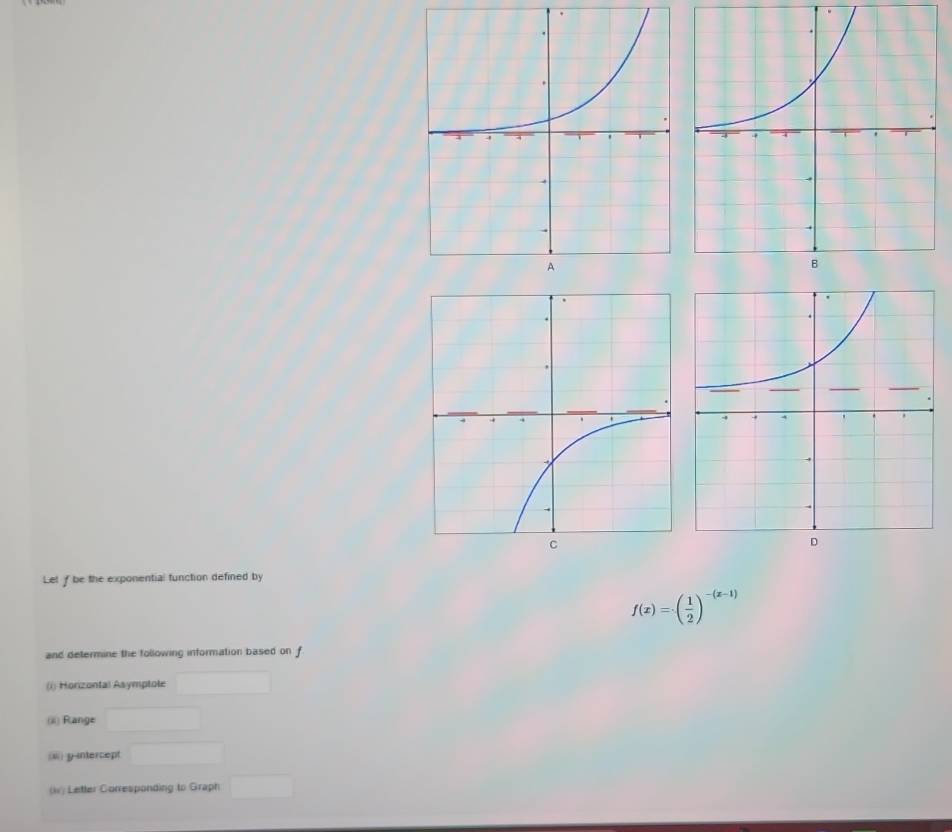 Let f be the exponential function defined by
f(x)=( 1/2 )^-(x-1)
and determine the following information based on f
(i) Horizontal Asymptole 
(iii) Range □
(ii) y-intercept □  □  
(i) Letter Corresponding to Graph