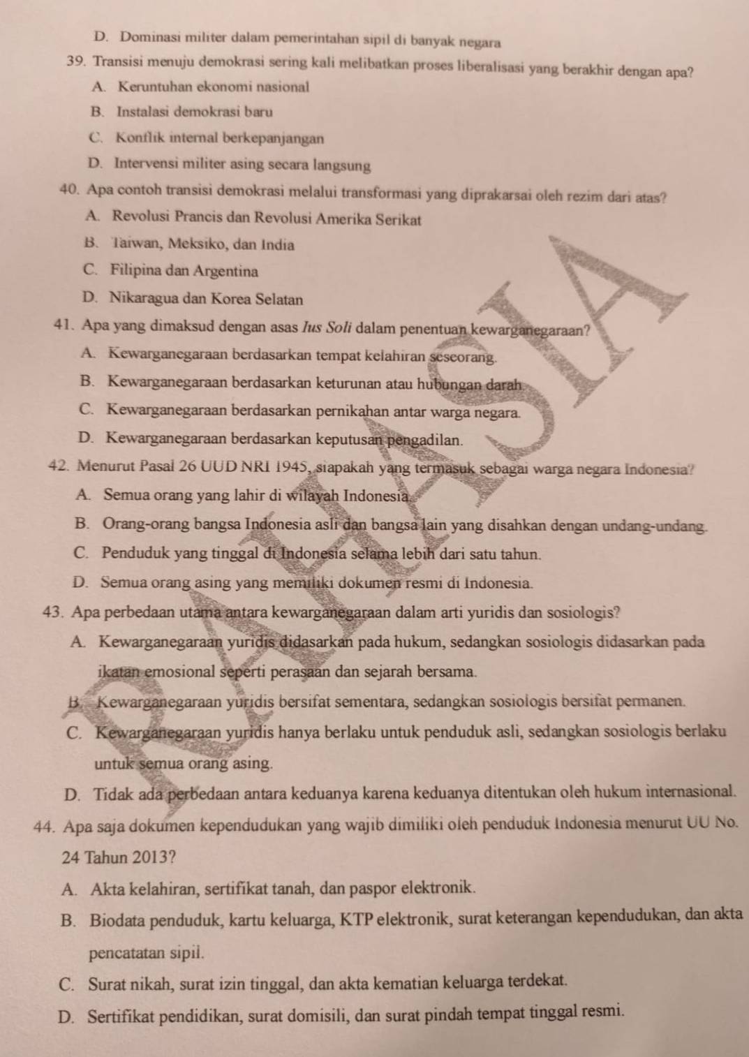 D. Dominasi militer dalam pemerintahan sipil di banyak negara
39. Transisi menuju demokrasi sering kali melibatkan proses liberalisasi yang berakhir dengan apa?
A. Keruntuhan ekonomi nasional
B. Instalasi demokrasi baru
C. Konflik internal berkepanjangan
D. Intervensi militer asing secara langsung
40. Apa contoh transisi demokrasi melalui transformasi yang diprakarsai oleh rezim dari atas?
A. Revolusi Prancis dan Revolusi Amerika Serikat
B. Taiwan, Meksiko, dan India
C. Filipina dan Argentina
D. Nikaragua dan Korea Selatan
41. Apa yang dimaksud dengan asas /us Soli dalam penentuan kewarganegaraan?
A. Kewarganegaraan berdasarkan tempat kelahiran seseorang.
B. Kewarganegaraan berdasarkan keturunan atau hubungan darah
C. Kewarganegaraan berdasarkan pernikahan antar warga negara.
D. Kewarganegaraan berdasarkan keputusan pengadilan.
42. Menurut Pasal 26 UUD NRI 1945, siapakah yang termasuk sebagai warga negara Indonesia?
A. Semua orang yang lahir di wilayah Indonesia
B. Orang-orang bangsa Indonesia asli dan bangsa lain yang disahkan dengan undang-undang.
C. Penduduk yang tinggal di Indonesia selama lebih dari satu tahun.
D. Semua orang asing yang memiliki dokumen resmi di Indonesia.
43. Apa perbedaan utama antara kewarganegaraan dalam arti yuridis dan sosiologis?
A. Kewarganegaraan yuridis didasarkan pada hukum, sedangkan sosiologis didasarkan pada
ikatan emosional seperti perasaan dan sejarah bersama.
B. Kewarganegaraan yuridis bersifat sementara, sedangkan sosiologis bersifat permanen.
C. Kewarganegaraan yuridis hanya berlaku untuk penduduk asli, sedangkan sosiologis berlaku
untuk semua orang asing.
D. Tidak ada perbedaan antara keduanya karena keduanya ditentukan oleh hukum internasional.
44. Apa saja dokumen kependudukan yang wajib dimiliki oleh penduduk Indonesia menurut UU No.
24 Tahun 2013?
A. Akta kelahiran, sertifikat tanah, dan paspor elektronik.
B. Biodata penduduk, kartu keluarga, KTP elektronik, surat keterangan kependudukan, dan akta
pencatatan sipil.
C. Surat nikah, surat izin tinggal, dan akta kematian keluarga terdekat.
D. Sertifikat pendidikan, surat domisili, dan surat pindah tempat tinggal resmi.