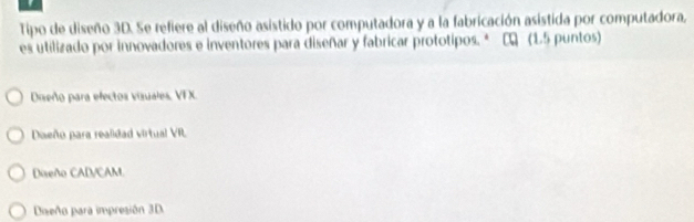 Tipo de diseño 3D. Se refiere al diseño asistido por computadora y a la fabricación asistida por computadora,
es utilizado por innovadores e inventores para diseñar y fabricar prototipos. * C (1.5 puntos)
Diseño para efectos vizuales, VFX.
Daeño para realidad virtual VR
Diseño CAD/CAM.
Dieño para impresión 3D.