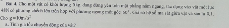 Cho một vật có khổi lượng 5kg đang đứng yên trên mặt phẳng nằm ngang, tác dụng vào vật một lực 
48N có phương chếch lên trên hợp với phương ngang một góc 60° Giả sử hệ số ma sát giữa vật và sản là 0, 1. 
Cho g=10m/s^2
a. Tính gia tốc chuyển động của vật?