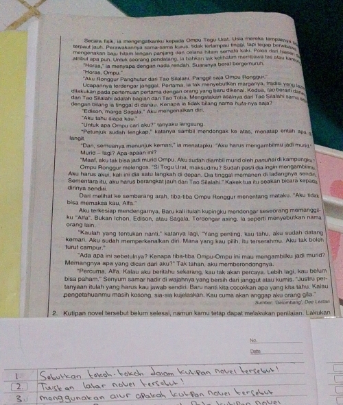 Secara fisik, ia mengingatkanku kepada Ompu Tegu Urat. Usia mereka tampaky 
terpaut jauh. Perawakannya sama-sama kurus, tidak terlampau tingoi, tapi tegap berwba
mengenakan baju hitam lerigan panjang dan celana hitam semata kaki. Poioa dar hissar 
atribut apa pun. Untuk seorang pendatang, la bahkan tak kelihatan membawa tas atau kans
''Horas, Ompu.'' "Horas," ia menyapa dengan nada rendah. Suaranya beral bergemuruh.
''Aku Ronggur Panghutur dari Tao Silalahi. Panggil saja Ompu Ronggur.''
Ucapannya terdengar janggal. Pertama, ia tak menyebutkan marganya, tradisi yang la
dilakukan pada pertemuan pertama dengan orang yang baru dikenai. Kedua, fao berarti dan
dan Tao Silalahi adalah bagian dan Tao Toba. Mengatakan asainya đari Tao Saalahi sama 
dengan biang ia tinggal di darau. Kenapa la tidak bilang nama huta-nya saja?
"Aku tahu siapa kau." “Edison, marga Sagala.” Aku mengenaïkan diri.
"Untuk apa Ompu cari aku?" tanyaku langsung
langil. "Petunjuk sudah lengkap," katanya sambil mendongak ke atas, menatap entah apa 
"Dan, semuanya menunjuk kemari," ia menatapku. "Aku harus mengambilmu jadi muri."
Murid - lagi? Apa-apaan ini?
"Maaf, aku tak bisa jadi murid Ompu. Aku sudah diambil murid oleh panuhai di kampungku,
Ompu Ronggur melengos. "Si Togu Urat, maksudmu? Sudah pasti dia ingin mengambilm
Aku harus akui, kali ini dia satu langkah di depan. Dia tinggal memanen di ladangnya sendr
Sementara itu, aku harus berangkat jauh dari Tao Silalahi." Kakek tua itu seakan bicara kepad
dirinya sendiri.
bisa memaksa kau, Alfa." Dari melihat ke sembarang arah, tiba-tiba Ompu Ronggur menentang mataku. "Aku tidak
Aku terkesiap mendengarnya. Baru kali itulah kupingku mendengar seseorang memanggil-
orang lain. ku ''Alfa'. Bukan Ichon, Edison, atau Sagala. Terdengar asing. la seperti menyebutkan nama
"Kaulah yang tentukan nanti," katanya lagi, "Yang penting, kau tahu, aku sudah datang
turut campur." keman. Aku sudah memperkenalkan diri. Mana yang kau pilih, itu terserahmu. Aku tak boleh
“Ada apa ini sebetulnya? Kenapa tiba-tiba Ompu-Ompu ini mau mengambilku jadi murid?
Memangnya apa yang dicari dari aku?" Tak tahan, aku memberondongnya.
"Percuma, Alfa. Kalau aku beritahu sekarang, kau tak akan percaya. Lebih lagi, kau belum
bisa paham.” Senyum samar hadir di wajahnya yang bersih dari janggut atau kumis. “Justru per-
tanyaan itulah yang harus kau jawab sendiri. Baru nanti kita cocokkan apa yang kita tahu. Kalau
pengetahuanmu masih kosong, sia-sia kujelaskan, Kau cuma akan anggap aku orang gila."
Sumber: 'Gelombang', Dee Lestani
2. Kutipan novel tersebut belum selesai, namun kamu tetap dapat melakukan penilaian. Lakukan
No.