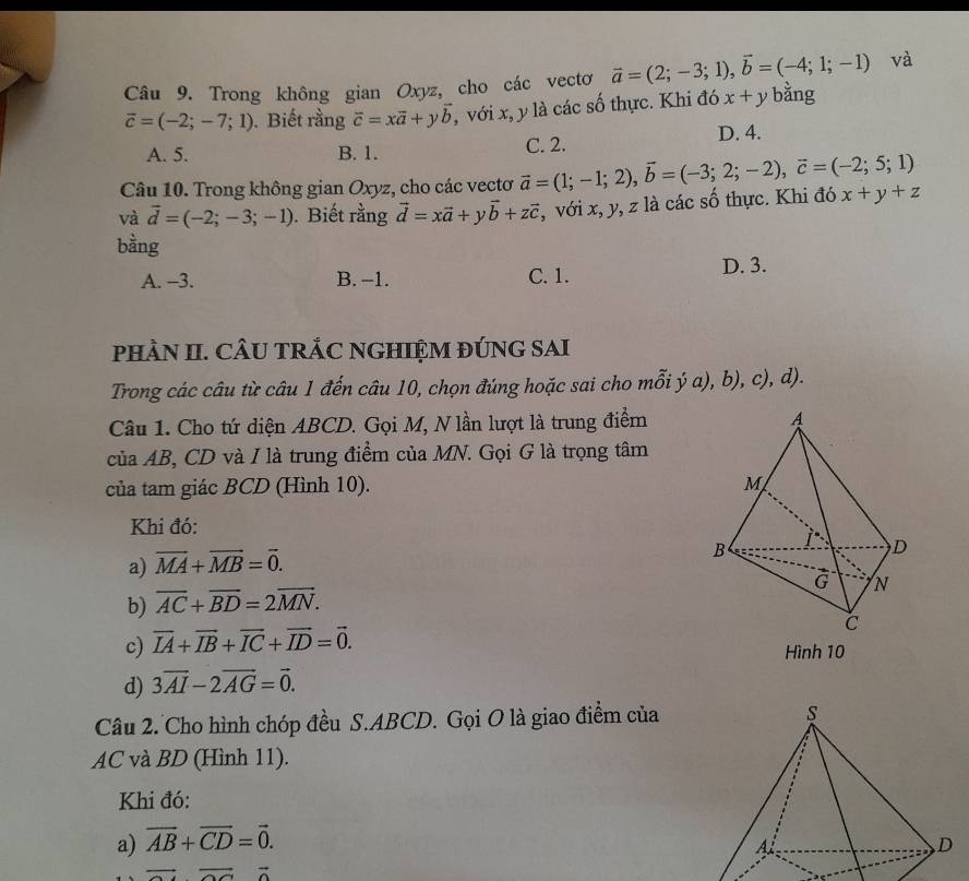 và
Câu 9. Trong không gian Oxyz, cho các vectơ vector a=(2;-3;1),vector b=(-4;1;-1) bằng
vector c=(-2;-7;1). Biết rằng vector c=xvector a+yvector b , với x, y là các số thực. Khi đó x+y
A. 5. B. 1. C. 2.
D. 4.
Câu 10. Trong không gian Oxyz, cho các vectơ vector a=(1;-1;2),vector b=(-3;2;-2),vector c=(-2;5;1)
và vector d=(-2;-3;-1). Biết rằng vector d=xvector a+yvector b+zvector c , với x, y, z là các số thực. Khi đó x+y+z
bằng
A. --3. B. -1. C. 1. D. 3.
pHÀN II. CÂU TRÁC NGHIỆM ĐÚNG SAI
Trong các câu từ câu 1 đến câu 10, chọn đúng hoặc sai cho mỗi ý a), b), c), d).
Câu 1. Cho tứ diện ABCD. Gọi M, N lần lượt là trung điểm
của AB, CD và I là trung điểm của MN. Gọi G là trọng tâm
của tam giác BCD (Hình 10).
Khi đó:
a) vector MA+vector MB=vector 0.
b) overline AC+overline BD=2overline MN.
c) overline IA+overline IB+overline IC+overline ID=vector 0. Hình 10
d) 3overline AI-2overline AG=vector 0.
Câu 2. Cho hình chóp đều S.ABCD. Gọi O là giao điểm của
AC và BD (Hình 11).
Khi đó:
a) overline AB+overline CD=vector 0.
overline OC