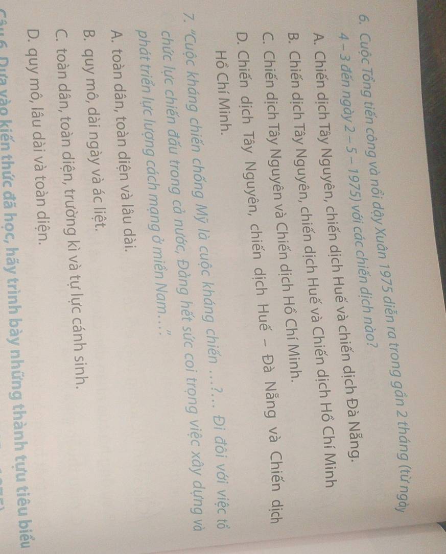 Cuộc Tổng tiến công và nổi dậy Xuân 1975 diễn ra trong gần 2 tháng (từ ngày
4 - 3 đến ngày 2 - 5 - 1975) với các chiến dịch nào?
A. Chiến dịch Tây Nguyên, chiến dịch Huế và chiến dịch Đà Nẵng.
B. Chiến dịch Tây Nguyên, chiến dịch Huế và Chiến dịch Hồ Chí Minh
C. Chiến dịch Tây Nguyên và Chiến dịch Hồ Chí Minh.
D. Chiến dịch Tây Nguyên, chiến dịch Huế - Đà Nẵng và Chiến dịch
Hồ Chí Minh.
7. 'Cuộc kháng chiến chống Mỹ là cuộc kháng chiến ..?... Đi đôi với việc tổ
chức lực chiến đấu trong cả nước, Đảng hết sức coi trọng việc xây dựng và
phát triển lực lượng cách mạng ở miền Nam...''.
A. toàn dân, toàn diện và lâu dài.
B. quy mô, dài ngày và ác liệt.
C. toàn dân, toàn diện, trường kì và tự lực cánh sinh.
D. quy mô, lâu dài và toàn diện.
Câu 6 Dựa vào kiến thức đã học, hãy trình bày những thành tựu tiêu biểu