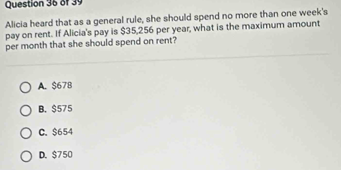 Alicia heard that as a general rule, she should spend no more than one week's
pay on rent. If Alicia's pay is $35,256 per year, what is the maximum amount
per month that she should spend on rent?
A. $678
B. $575
C. $654
D. $750