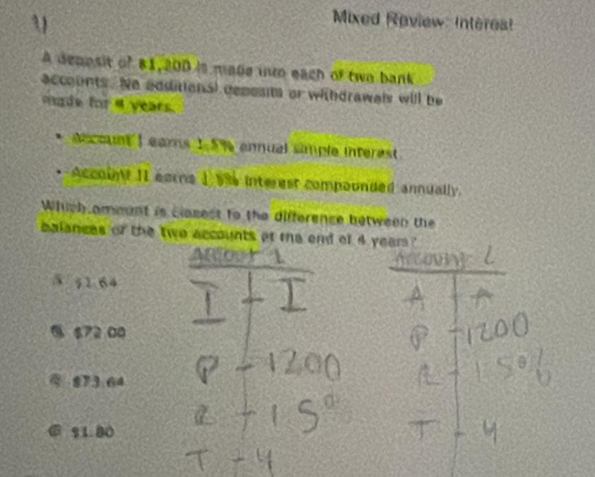 Mixed Review: Interest
A depesit of 81,200 is made uwo each of two bank
accounts. Ne additions) depests or withdrawai will be
de for 4 years.
eccount I ears 1 5 % ennual simple interest .
Accoln II ears 1 5% interest compounded annually.
Which ameant is clasest to the difference between the
balances of the two accounts at me end of 4 years?
0
5; 1 64
6 672 00
873.64
% 1.80