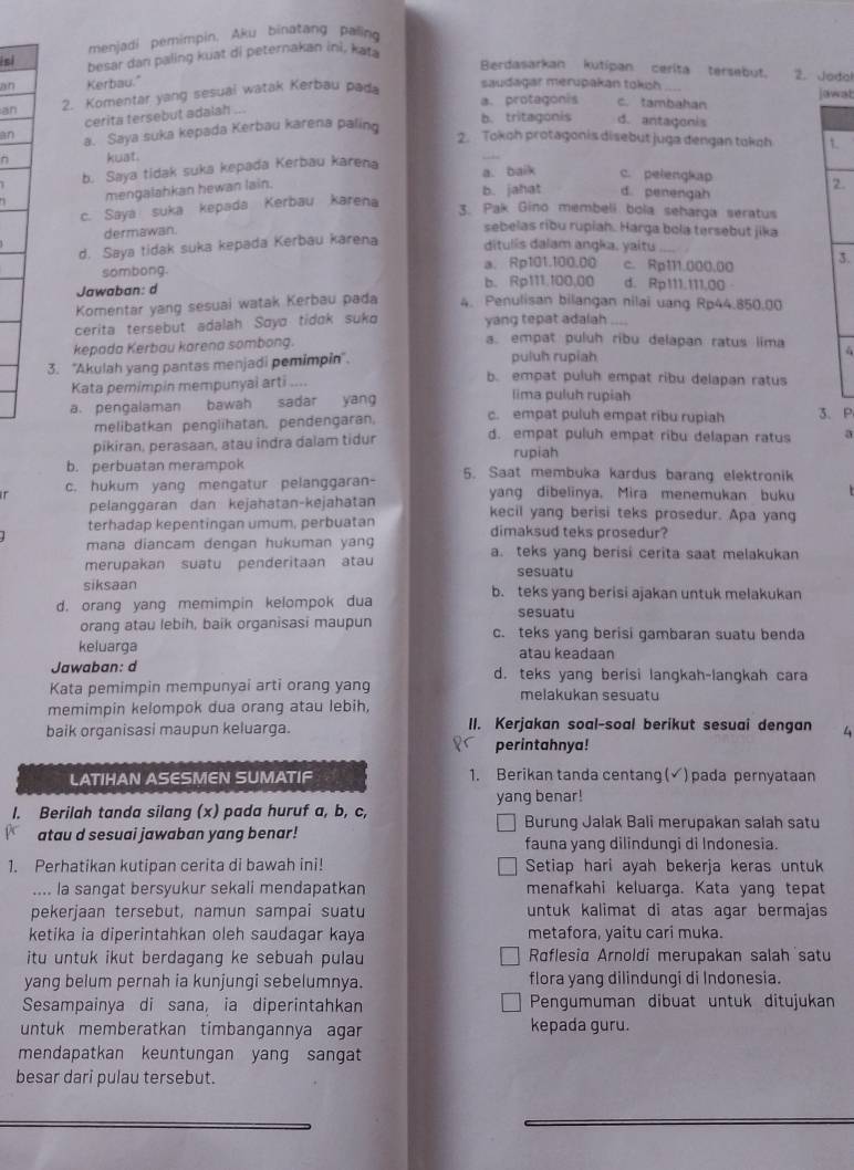 menjadi pemimpin, Aku binatang paling
isi
besar dan paling kuat di peternakan ini, kaf
Berdasarkan kutipan cerita tersebut. 2. Jodal
an Kerbau." saudagar merupakan tokch _jawat
an 2. Komentar yang sesuai watak Kerbau pada
a. protagonis c. tambahan
cerita tersebut adalah ..
an a. Saya suka kepada Kerbau karena paling b. tritagonis d. antagonis
_
2. Tokoh protagonis disebut juga dengan tokoh t.
kuat.
b. Saya tidak suka kepada Kerbau karena a. baik c. pelengkap
mengalahkan hewan lain.
c. Saya suka kepada Kerbau karena b. jahat d. penengah 2.
3. Pak Gino membeli bola seharga seratus
dermawan.
sebelas ribu rupiah. Harga bola tersebut jika
d. Saya tidak suka kepada Kerbau karena
ditulis dalam angka. yaitu_
sombong. a. Rp101.100.00 c. Rp111.000.00 3.
Jawaban: d b. Rp111.100,00 d. Rp111.111,00
Komentar yang sesuai watak Kerbau pada 4. Penulisan bilangan nilai uang Rp44.850.00
cerita tersebut adalah Soya tidɑk suko yang tepat adalah_
kepada Kerbau karena sombong.
a. empat puluh ribu delapan ratus lima
3. ''Akulah yang pantas menjadi pemimpin''. puluh rupiah 4
b. empat puluh empat ribu delapan ratus
Kata pemimpin mempunyai arti .... lima puluh rupiah
a. pengalaman bawah sadar yan c. empat puluh empat ribu rupiah 3、 P
melibatkan penglihatan, pendengaran.
pikiran, perasaan, atau indra dalam tidur d. empat puluh empat ribu delapan ratus a
rupiah
b. perbuatan merampok
c. hukum yang mengatur pelanggaran- 5. Saat membuka kardus barang elektronik
pelanggaran dan kejahatan-kejahatan yang dibelinya. Mira menemukan buku
kecil yang berisi teks prosedur. Apa yang
terhadap kepentingan umum, perbuatan dimaksud teks prosedur?
mana diancam dengan hukuman yang a. teks yang berisi cerita saat melakukan
merupakan suatu penderitaan atau sesuatu
siksaan b. teks yang berisi ajakan untuk melakukan
d. orang yang memimpin kelompok dua sesuatu
orang atau lebih, baik organisasi maupun c. teks yang berisi gambaran suatu benda
keluarga atau keadaan
Jawaban: d d. teks yang berisi langkah-langkah cara
Kata pemimpin mempunyai arti orang yang melakukan sesuatu
memimpin kelompok dua orang atau lebih,
baik organisasi maupun keluarga. II. Kerjakan soal-soal berikut sesuai dengan 4
perintahnya!
LATIHAN ASESMEN SUMATIF 1. Berikan tanda centang (√) pada pernyataan
I. Berilah tanda silang (x) pada huruf a, b, c, yang benar!
Burung Jalak Bali merupakan salah satu
atau d sesuai jawaban yang benar! fauna yang dilindungi di Indonesia.
1. Perhatikan kutipan cerita di bawah ini! Setiap hari ayah bekerja keras untuk
.... la sangat bersyukur sekali mendapatkan menafkahi keluarga. Kata yang tepat
pekerjaan tersebut, namun sampai suatu untuk kalimat di atas agar bermajas
ketika ia diperintahkan oleh saudagar kaya metafora, yaitu cari muka.
itu untuk ikut berdagang ke sebuah pulau Roflesia Arnoldi merupakan salah satu
yang belum pernah ia kunjungi sebelumnya. flora yang dilindungi di Indonesia.
Sesampainya di sana, ia diperintahkan Pengumuman dibuat untuk ditujukan
untuk memberatkan timbangannya agar kepada guru.
mendapatkan keuntungan yang sangat
besar dari pulau tersebut.