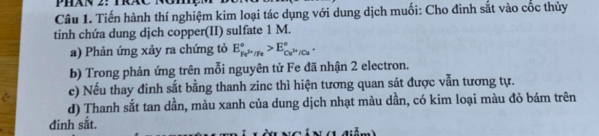 Phán 2: TáC 
Câu 1. Tiến hành thí nghiệm kim loại tác dụng với dung dịch muối: Cho đinh sắt vào cốc thủy 
tinh chứa dung dịch copper(II) sulfate 1 M. 
a) Phản ứng xảy ra chứng tỏ E_Fe^(2+)/Fe^circ >E_Cu^(2+)/Cu^circ . 
b) Trong phản ứng trên mỗi nguyên tử Fe đã nhận 2 electron. 
c) Nếu thay đinh sắt bằng thanh zinc thì hiện tương quan sát được vẫn tương tự. 
d) Thanh sắt tan dần, màu xanh của dung dịch nhạt màu dần, có kim loại màu đỏ bám trên 
đinh sắt.