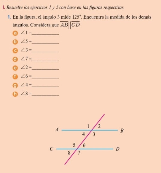 Resuelve los ejercicios 1 y 2 con base en las figuras respectivas. 
1. En la figura, el ángulo 3 mide 125°. Encuentra la medida de los demás 
ángulos. Considera que overline AB||overline CD
a ∠ 1= _ 
b ∠ 5-
_
∠ 3= _ 
d ∠ 7= _ 
a ∠ 2=
_
∠ 6= _ 
g ∠ 4= _ 
n ∠ 8= _