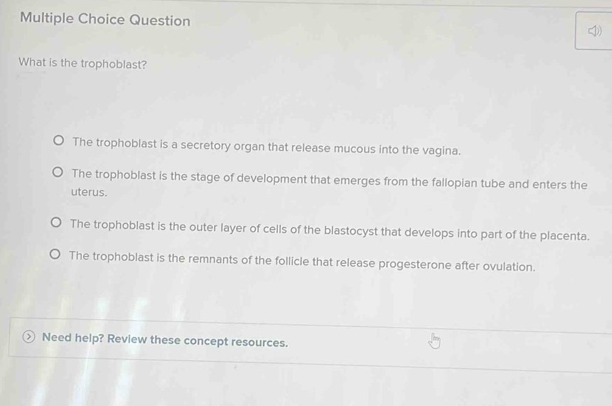 Question 4)
What is the trophoblast?
The trophoblast is a secretory organ that release mucous into the vagina.
The trophoblast is the stage of development that emerges from the fallopian tube and enters the
uterus.
The trophoblast is the outer layer of cells of the blastocyst that develops into part of the placenta.
The trophoblast is the remnants of the follicle that release progesterone after ovulation.
○ Need help? Review these concept resources.