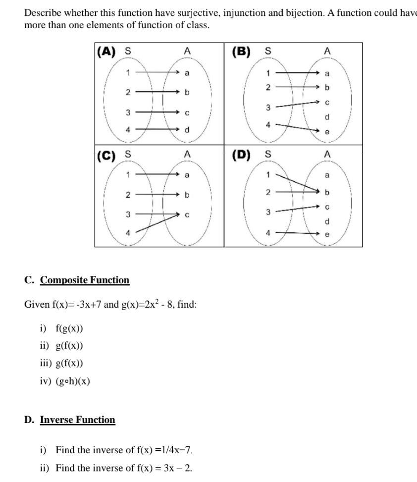 Describe whether this function have surjective, injunction and bijection. A function could hav 
more than one elements of function of class. 
C. Composite Function 
Given f(x)=-3x+7 and g(x)=2x^2-8 , find: 
i) f(g(x))
ii) g(f(x))
iii) g(f(x))
iv) (gcirc h)(x)
D. Inverse Function 
i) Find the inverse of f(x)=1/4x-7. 
ii) Find the inverse of f(x)=3x-2.