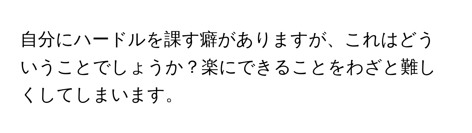 自分にハードルを課す癖がありますが、これはどういうことでしょうか？楽にできることをわざと難しくしてしまいます。