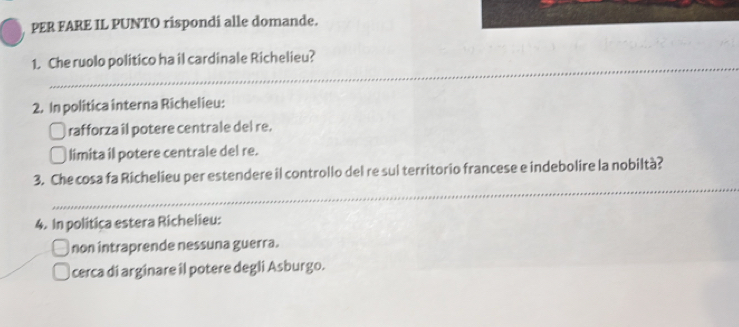 PER FARE IL PUNTO rispondi alle domande.
_
1. Che ruolo politico ha il cardinale Richelieu?
2. In politica interna Richelieu:
rafforza îl potere centrale del re.
limita il potere centrale del re.
_
3. Che cosa fa Richelieu per estendere il controllo del re sul territorio francese e indebolire la nobiltà?
4. In politica estera Richelieu:
non intraprende nessuna guerra.
cerca di arginare il potere degli Asburgo.