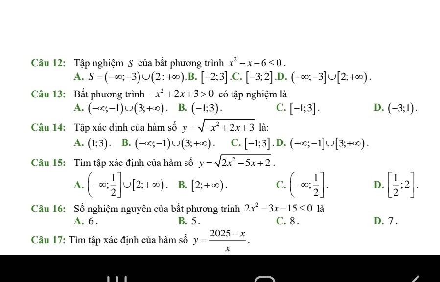 Tập nghiệm S của bất phương trình x^2-x-6≤ 0.
A. S=(-∈fty ;-3)∪ (2:+∈fty ) .B. [-2;3] .C. [-3;2] .D. (-∈fty ;-3]∪ [2;+∈fty ). 
Câu 13: Bất phương trình -x^2+2x+3>0 có tập nghiệm là
A. (-∈fty ;-1)∪ (3;+∈fty ). B. (-1;3). [-1;3]. D. (-3;1). 
C.
Câu 14: Tập xác định của hàm số y=sqrt(-x^2+2x+3) là:
A. (1;3). B. (-∈fty ;-1)∪ (3;+∈fty ) C. [-1;3] .D. (-∈fty ;-1]∪ [3;+∈fty ). 
Câu 15: Tìm tập xác định của hàm số y=sqrt(2x^2-5x+2).
A. (-∈fty ; 1/2 ]∪ [2;+∈fty ). B. [2;+∈fty ). C. (-∈fty ; 1/2 ]. D. [ 1/2 ;2]. 
Câu 16: Số nghiệm nguyên của bất phương trình 2x^2-3x-15≤ 0 là
A. 6. B. 5. C. 8. D. 7 .
Câu 17: Tìm tập xác định của hàm số y= (2025-x)/x .