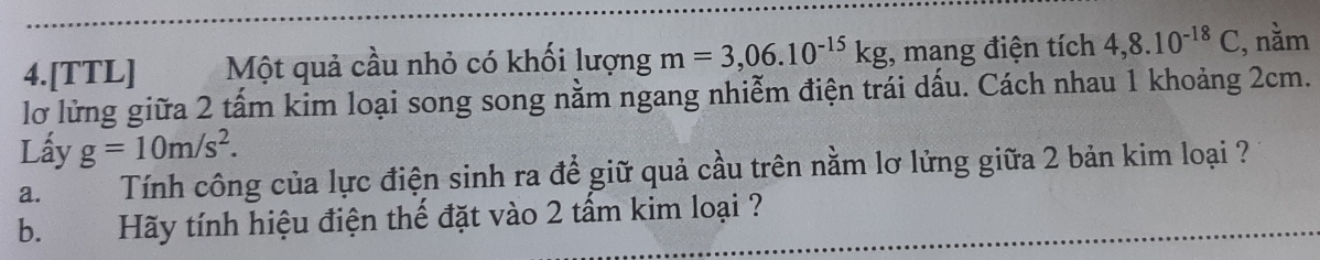 4.[TTL] Một quả cầu nhỏ có khối lượng m=3,06.10^(-15)kg , mang điện tích 4,8.10^(-18)C , nằm 
lỡ lửng giữa 2 tấm kim loại song song nằm ngang nhiễm điện trái dấu. Cách nhau 1 khoảng 2cm. 
Lấy g=10m/s^2. 
a. Tính công của lực điện sinh ra để giữ quả cầu trên nằm lơ lửng giữa 2 bản kim loại ? 
b. Hãy tính hiệu điện thế đặt vào 2 tấm kim loại ?