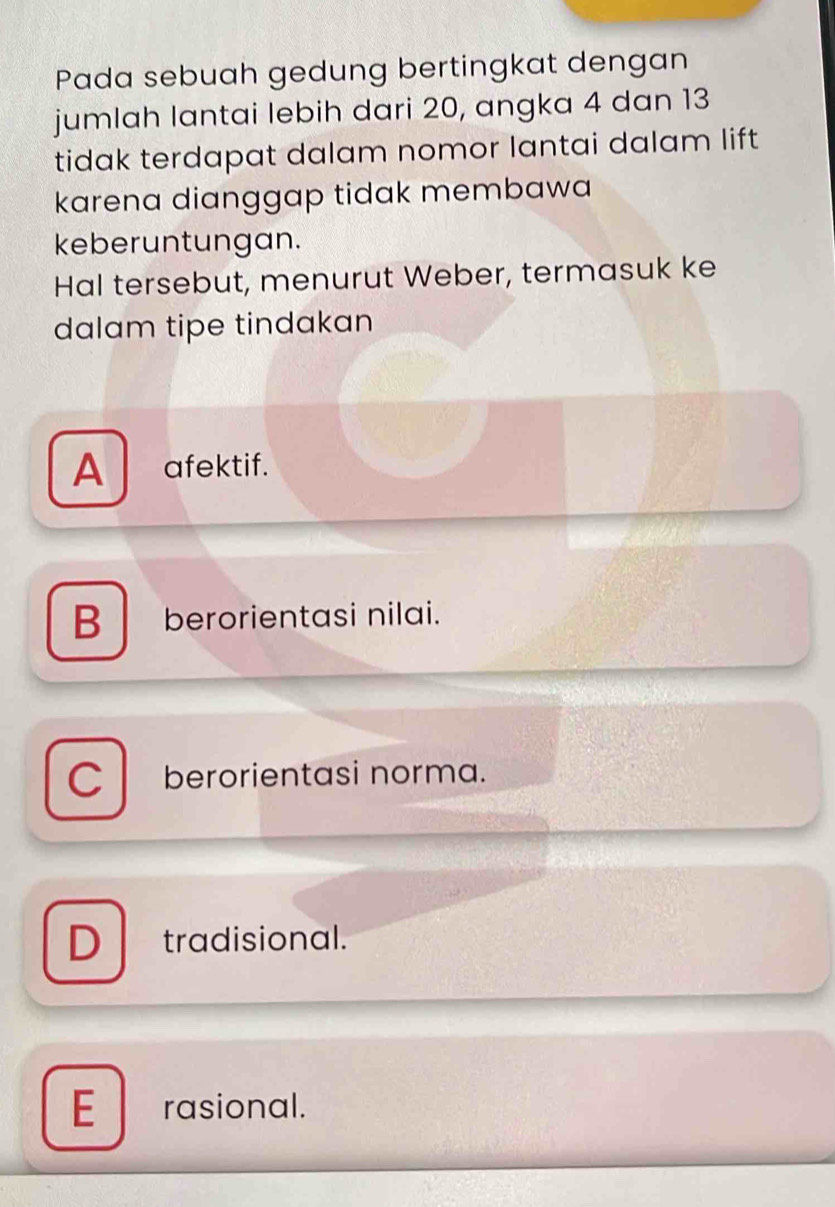 Pada sebuah gedung bertingkat dengan
jumlah lantai lebih dari 20, angka 4 dan 13
tidak terdapat dalam nomor lantai dalam lift
karena dianggap tidak membawa
keberuntungan.
Hal tersebut, menurut Weber, termasuk ke
dalam tipe tindakan
A afektif.
B berorientasi nilai.
C berorientasi norma.
D tradisional.
E rasional.