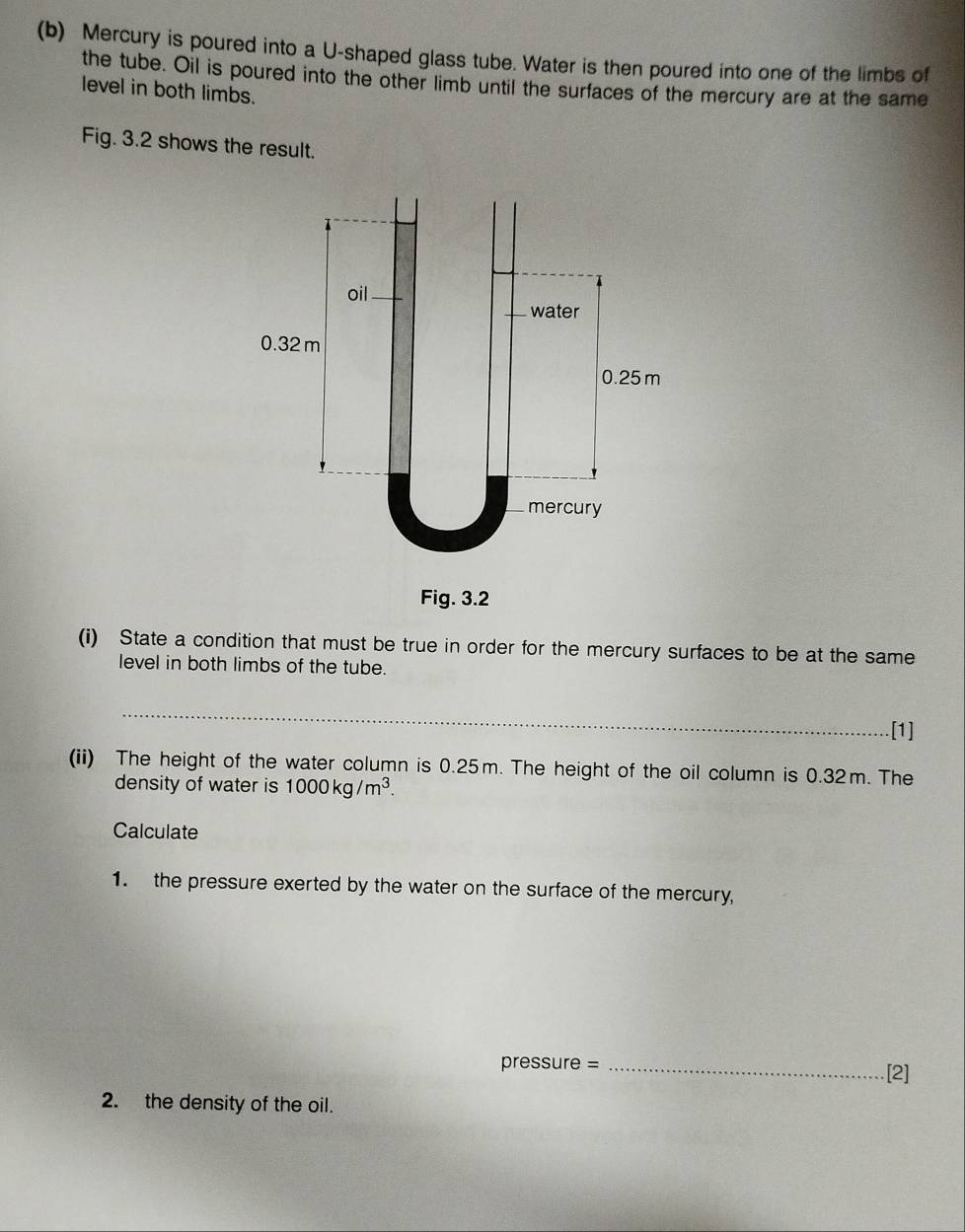 Mercury is poured into a U-shaped glass tube. Water is then poured into one of the limbs of 
the tube. Oil is poured into the other limb until the surfaces of the mercury are at the same 
level in both limbs. 
Fig. 3.2 shows the result. 
oil 
water
0.32 m
0.25 m
mercury 
Fig. 3.2 
(i) State a condition that must be true in order for the mercury surfaces to be at the same 
level in both limbs of the tube. 
_ 
.[1] 
(ii) The height of the water column is 0.25m. The height of the oil column is 0.32m. The 
density of water is 1000kg/m^3. 
Calculate 
1. the pressure exerted by the water on the surface of the mercury,
pressure = _[2] 
2. the density of the oil.